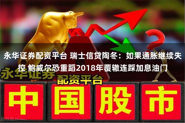 永华证券配资平台 瑞士信贷陶冬：如果通胀继续失控 鲍威尔恐重蹈2018年覆辙连踩加息油门