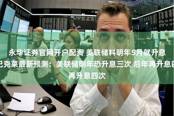 永华证券官网开户配资 美联储料明年5月就升息！巴克莱最新预测：美联储明年恐升息三次 后年再升息四次