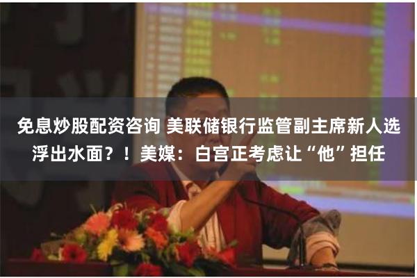 免息炒股配资咨询 美联储银行监管副主席新人选浮出水面？！美媒：白宫正考虑让“他”担任