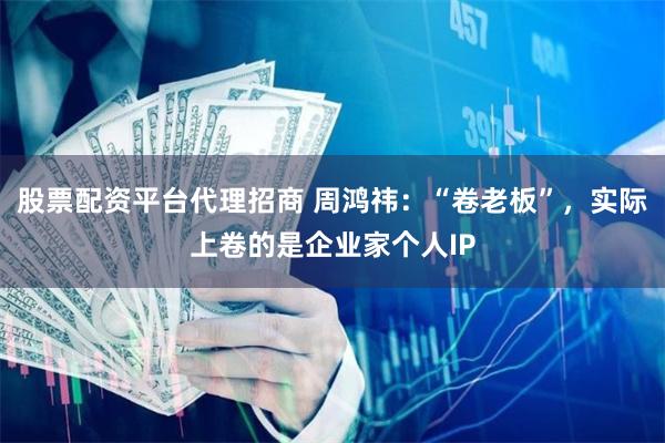 股票配资平台代理招商 周鸿祎：“卷老板”，实际上卷的是企业家个人IP