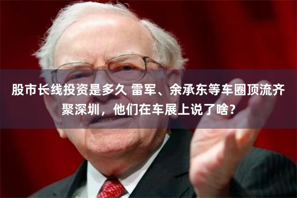 股市长线投资是多久 雷军、余承东等车圈顶流齐聚深圳，他们在车展上说了啥？