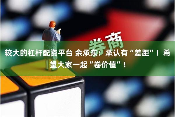 较大的杠杆配资平台 余承东：承认有“差距”！希望大家一起“卷价值”！