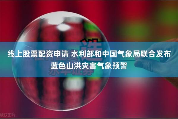 线上股票配资申请 水利部和中国气象局联合发布蓝色山洪灾害气象预警
