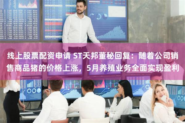 线上股票配资申请 ST天邦董秘回复：随着公司销售商品猪的价格上涨，5月养殖业务全面实现盈利