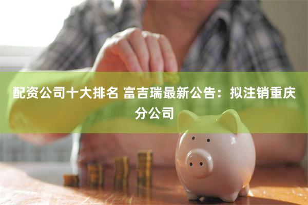 配资公司十大排名 富吉瑞最新公告：拟注销重庆分公司