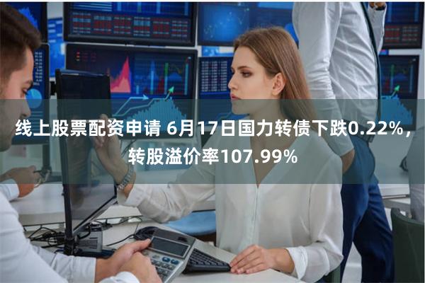 线上股票配资申请 6月17日国力转债下跌0.22%，转股溢价率107.99%