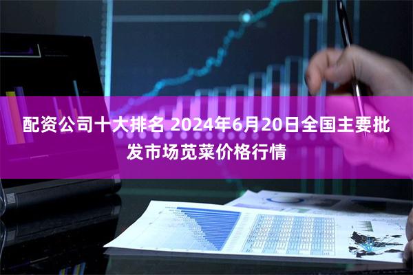 配资公司十大排名 2024年6月20日全国主要批发市场苋菜价格行情