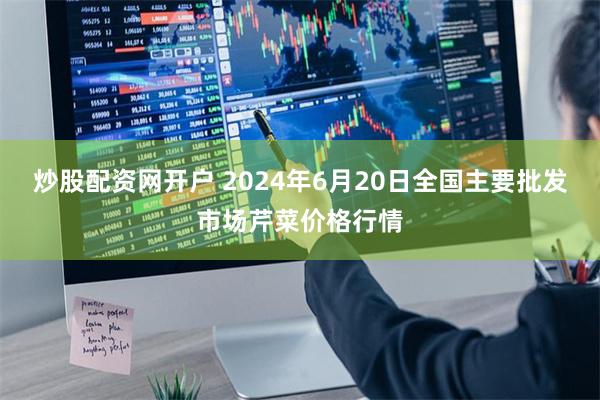 炒股配资网开户 2024年6月20日全国主要批发市场芹菜价格行情