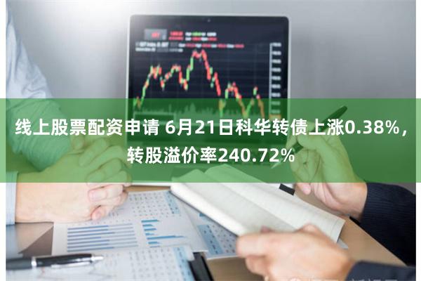 线上股票配资申请 6月21日科华转债上涨0.38%，转股溢价率240.72%