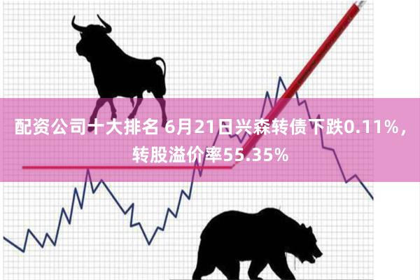 配资公司十大排名 6月21日兴森转债下跌0.11%，转股溢价率55.35%