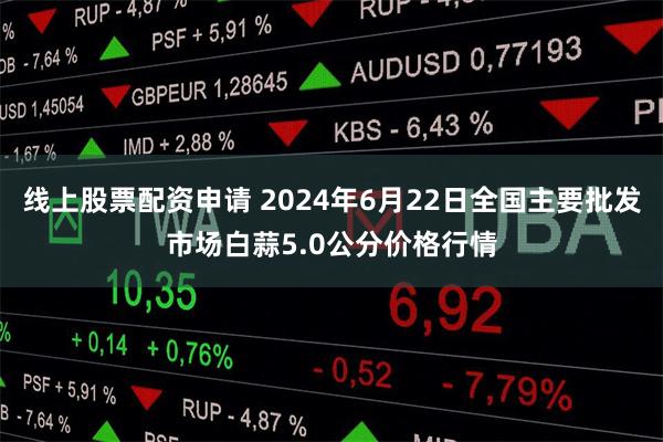 线上股票配资申请 2024年6月22日全国主要批发市场白蒜5.0公分价格行情
