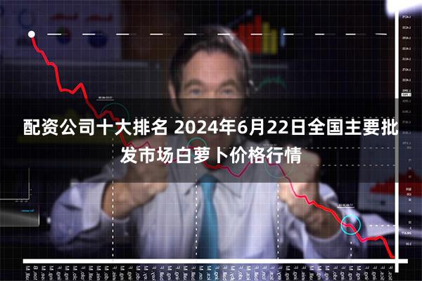 配资公司十大排名 2024年6月22日全国主要批发市场白萝卜价格行情
