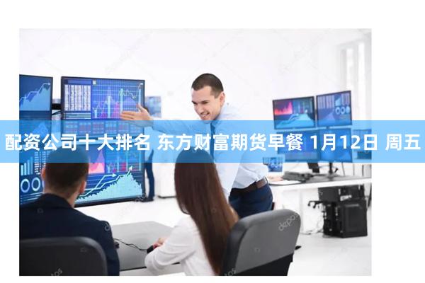 配资公司十大排名 东方财富期货早餐 1月12日 周五