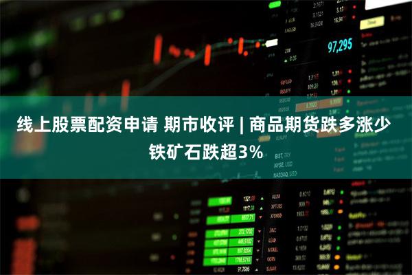 线上股票配资申请 期市收评 | 商品期货跌多涨少 铁矿石跌超3%