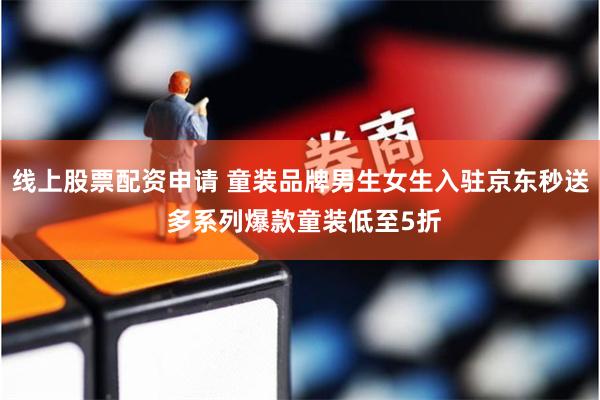 线上股票配资申请 童装品牌男生女生入驻京东秒送 多系列爆款童装低至5折
