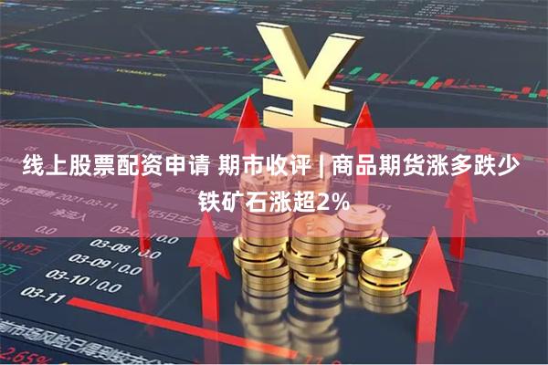 线上股票配资申请 期市收评 | 商品期货涨多跌少 铁矿石涨超2%