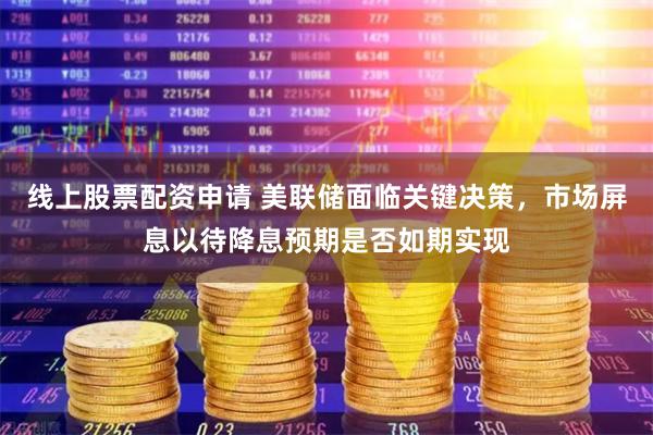 线上股票配资申请 美联储面临关键决策，市场屏息以待降息预期是否如期实现