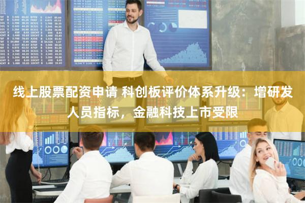 线上股票配资申请 科创板评价体系升级：增研发人员指标，金融科技上市受限