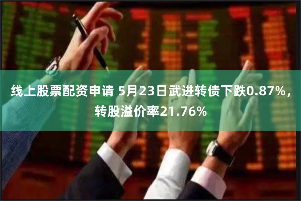 线上股票配资申请 5月23日武进转债下跌0.87%，转股溢价率21.76%