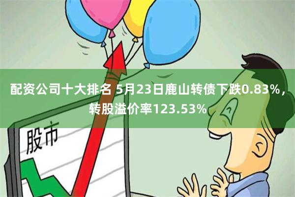 配资公司十大排名 5月23日鹿山转债下跌0.83%，转股溢价率123.53%
