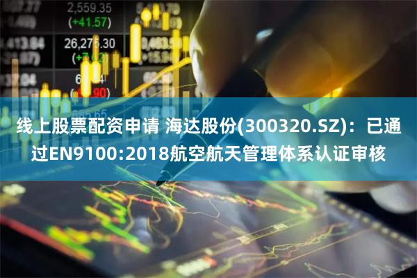 线上股票配资申请 海达股份(300320.SZ)：已通过EN9100:2018航空航天管理体系认证审核
