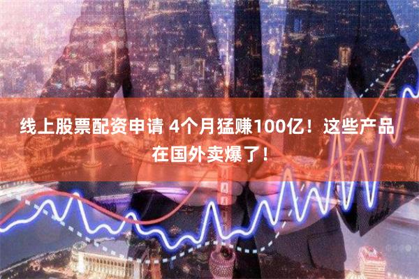 线上股票配资申请 4个月猛赚100亿！这些产品 在国外卖爆了！