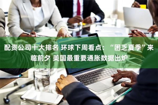 配资公司十大排名 环球下周看点：“困乏夏季”来临前夕 美国最重要通胀数据出炉