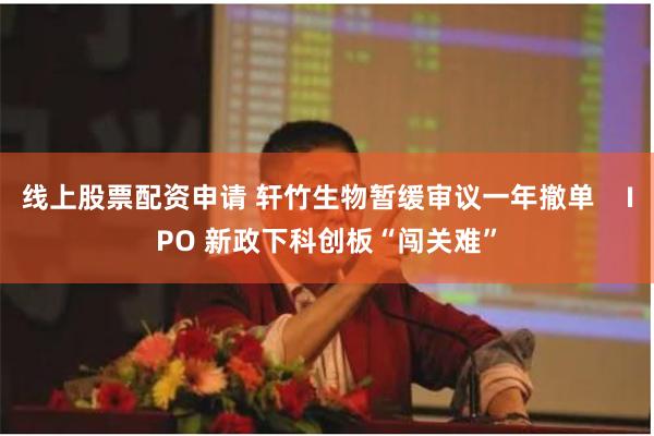 线上股票配资申请 轩竹生物暂缓审议一年撤单    IPO 新政下科创板“闯关难”