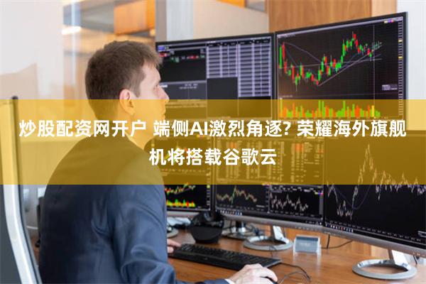 炒股配资网开户 端侧AI激烈角逐? 荣耀海外旗舰机将搭载谷歌云