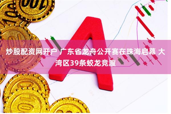 炒股配资网开户 广东省龙舟公开赛在珠海启幕 大湾区39条蛟龙竞渡
