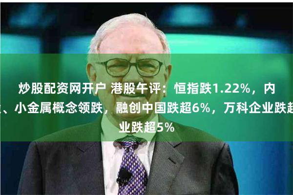炒股配资网开户 港股午评：恒指跌1.22%，内房股、小金属概念领跌，融创中国跌超6%，万科企业跌超5%