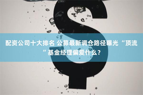 配资公司十大排名 公募最新调仓路径曝光 “顶流”基金经理偏爱什么？