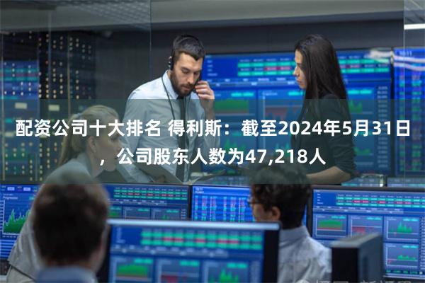 配资公司十大排名 得利斯：截至2024年5月31日，公司股东人数为47,218人