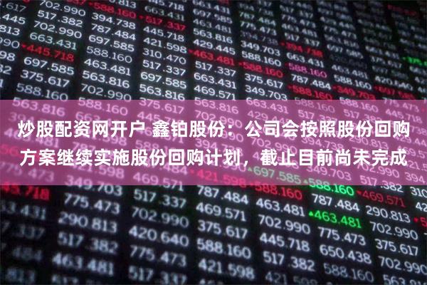 炒股配资网开户 鑫铂股份：公司会按照股份回购方案继续实施股份回购计划，截止目前尚未完成