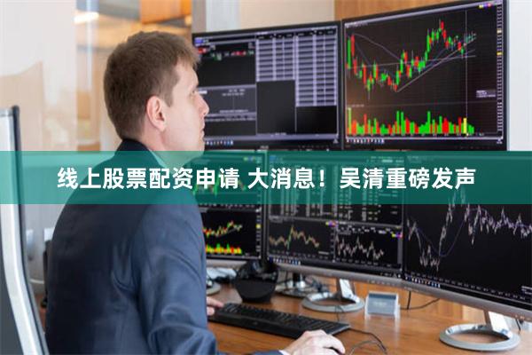线上股票配资申请 大消息！吴清重磅发声