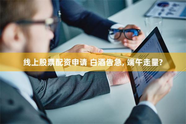 线上股票配资申请 白酒告急, 端午走量?