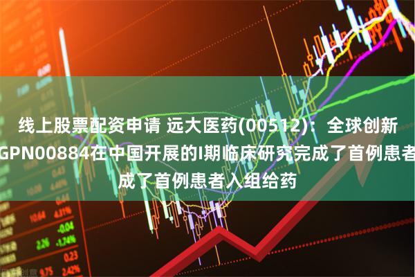 线上股票配资申请 远大医药(00512)：全球创新眼科药物GPN00884在中国开展的I期临床研究完成了首例患者入组给药