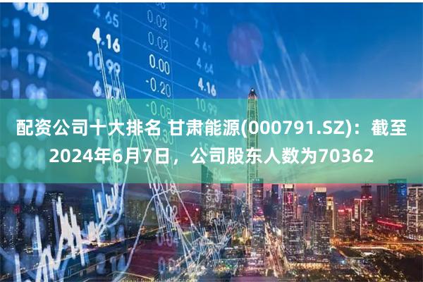 配资公司十大排名 甘肃能源(000791.SZ)：截至2024年6月7日，公司股东人数为70362