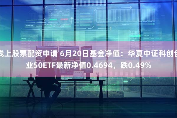 线上股票配资申请 6月20日基金净值：华夏中证科创创业50ETF最新净值0.4694，跌0.49%