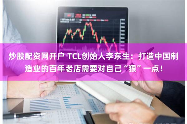炒股配资网开户 TCL创始人李东生：打造中国制造业的百年老店需要对自己“狠”一点！