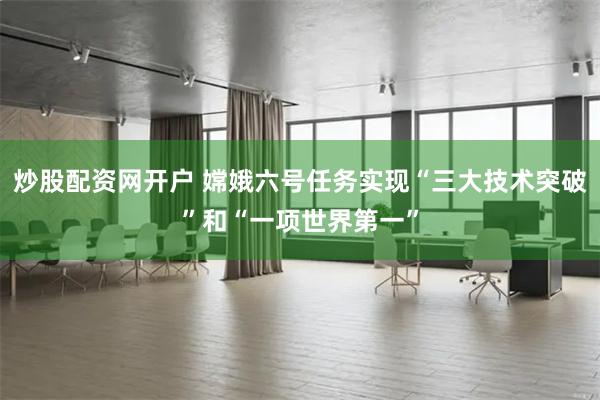 炒股配资网开户 嫦娥六号任务实现“三大技术突破”和“一项世界第一”