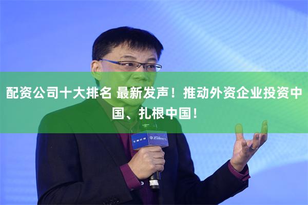 配资公司十大排名 最新发声！推动外资企业投资中国、扎根中国！