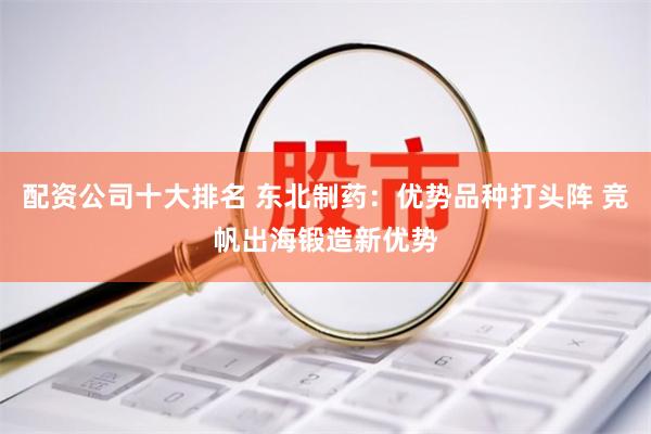配资公司十大排名 东北制药：优势品种打头阵 竞帆出海锻造新优势