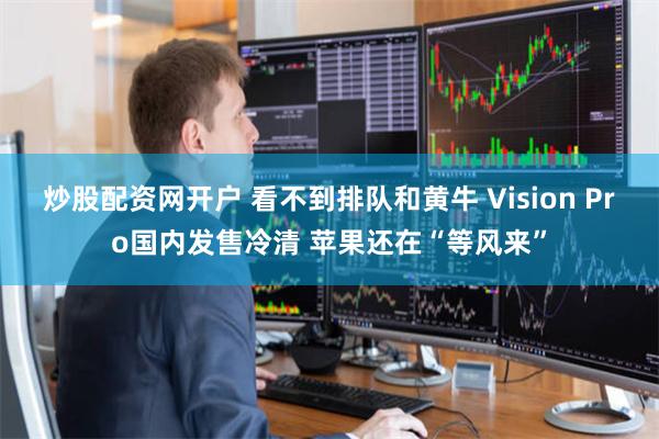 炒股配资网开户 看不到排队和黄牛 Vision Pro国内发售冷清 苹果还在“等风来”