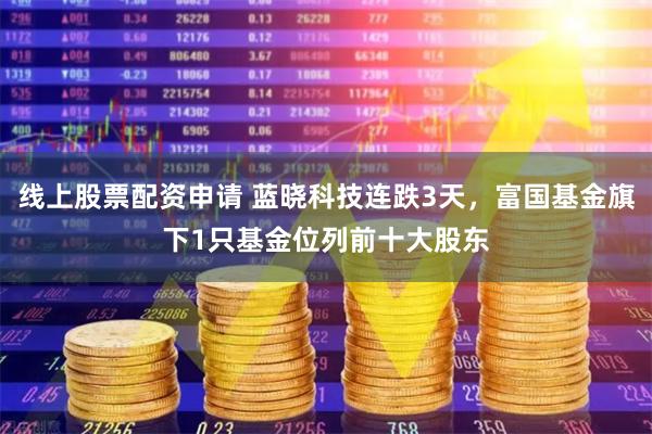 线上股票配资申请 蓝晓科技连跌3天，富国基金旗下1只基金位列前十大股东