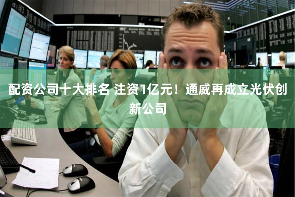 配资公司十大排名 注资1亿元！通威再成立光伏创新公司