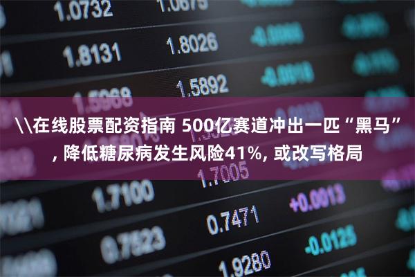 \在线股票配资指南 500亿赛道冲出一匹“黑马”, 降低糖尿病发生风险41%, 或改写格局
