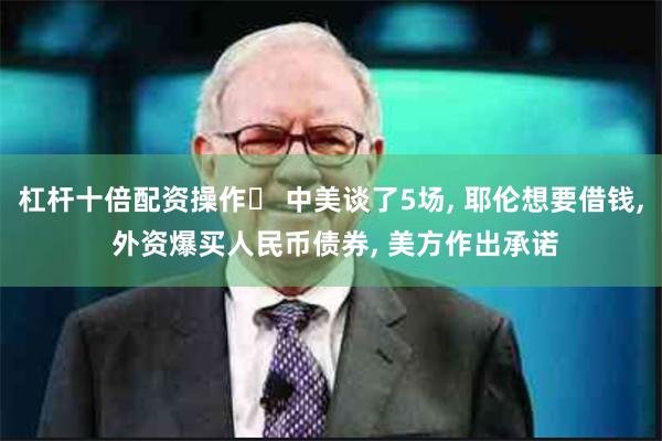 杠杆十倍配资操作	 中美谈了5场, 耶伦想要借钱, 外资爆买人民币债券, 美方作出承诺