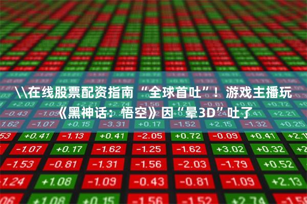 \在线股票配资指南 “全球首吐”！游戏主播玩《黑神话：悟空》因“晕3D”吐了