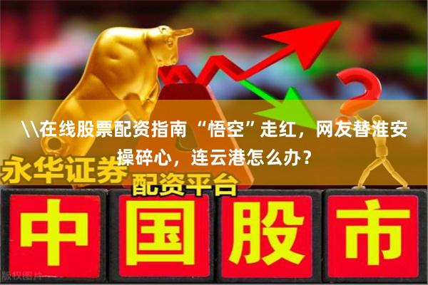 \在线股票配资指南 “悟空”走红，网友替淮安操碎心，连云港怎么办？